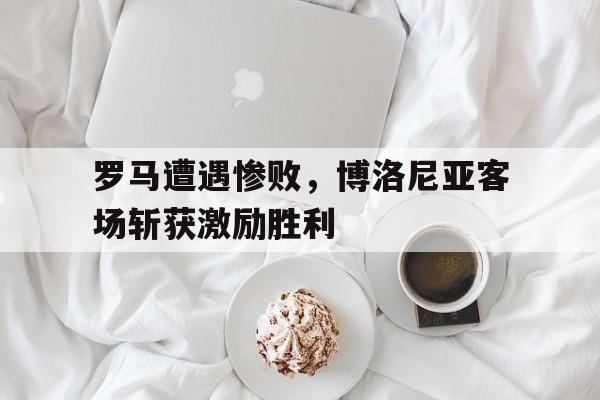 罗马遭遇惨败，博洛尼亚客场斩获激励胜利