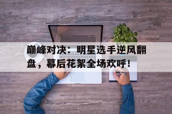 巅峰对决：明星选手逆风翻盘，幕后花絮全场欢呼！