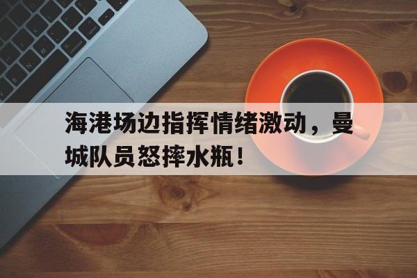 海港场边指挥情绪激动，曼城队员怒摔水瓶！曼城伤员